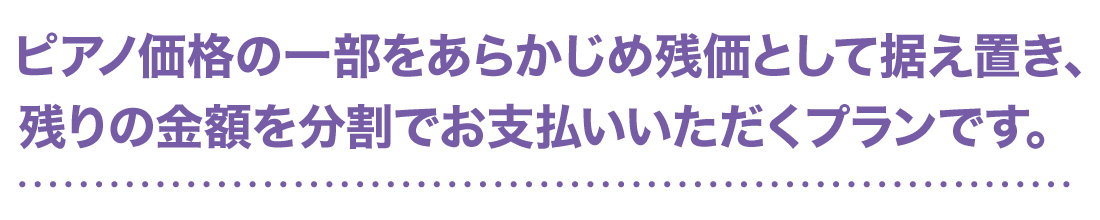 ピアノ価格の一部をあらかじめ残価として据え置き、残りの金額を分割でお支払いいただくプランです。